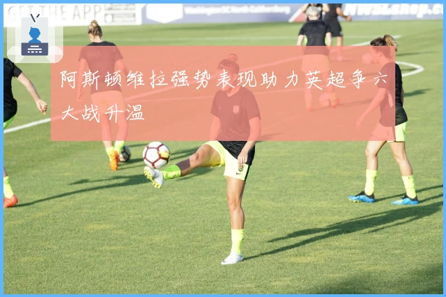 阿斯顿维拉强势表现助力英超争六大战升温