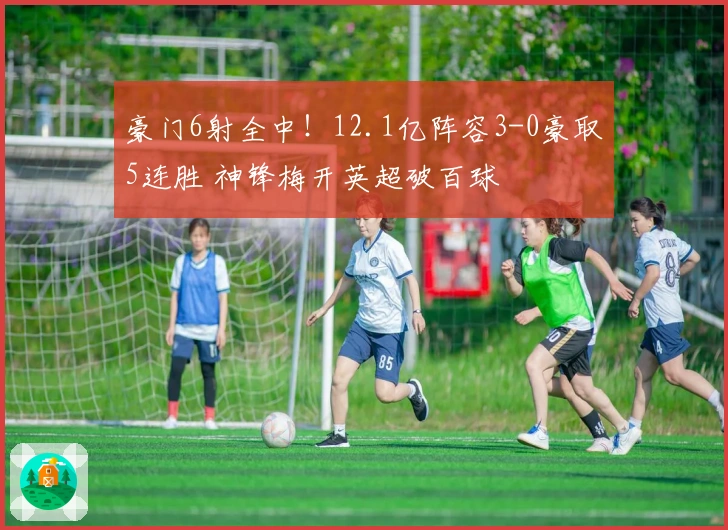 豪门6射全中！12.1亿阵容3-0豪取5连胜 神锋梅开英超破百球