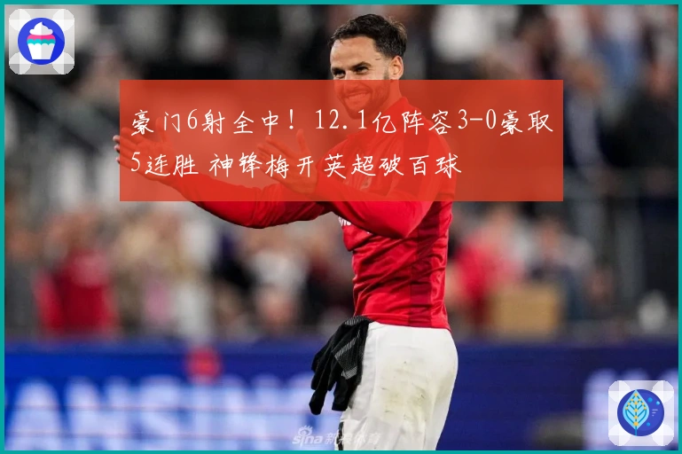 豪门6射全中！12.1亿阵容3-0豪取5连胜 神锋梅开英超破百球