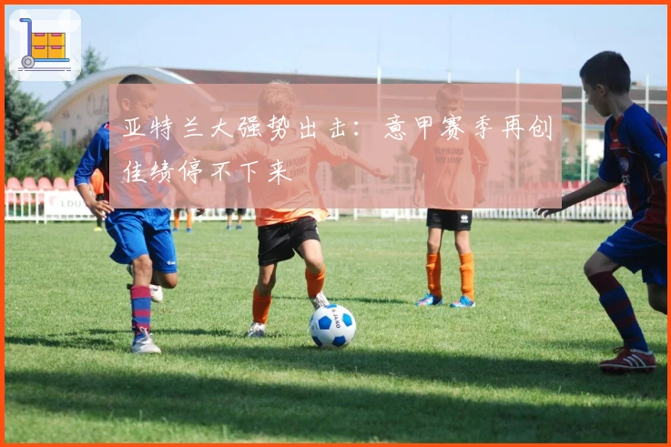 亚特兰大强势出击:意甲赛季再创佳绩停不下来