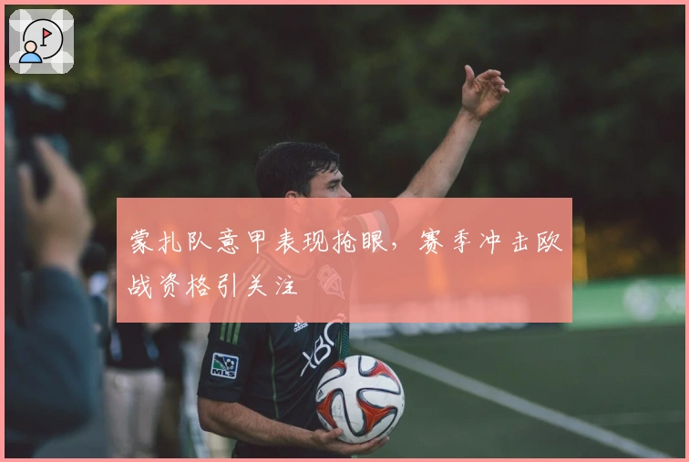 蒙扎队意甲表现抢眼，赛季冲击欧战资格引关注