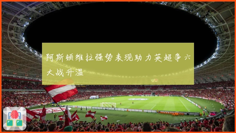 阿斯顿维拉强势表现助力英超争六大战升温