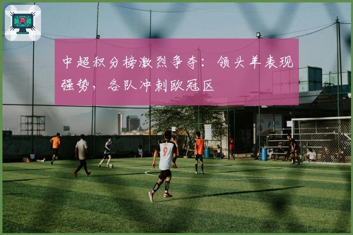 中超积分榜激烈争夺：领头羊表现强势，各队冲刺欧冠区