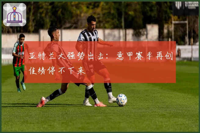 亚特兰大强势出击：意甲赛季再创佳绩停不下来