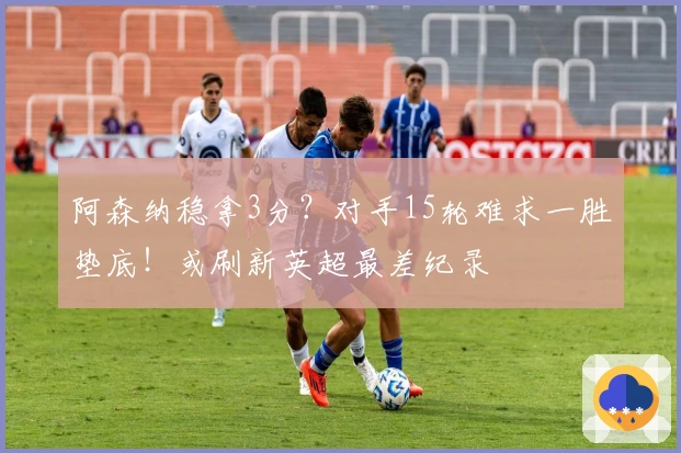 阿森纳稳拿3分？对手15轮难求一胜垫底！或刷新英超最差纪录