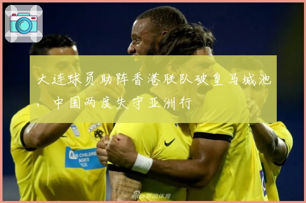 大连球员助阵香港联队破皇马城池，中国两度失守亚洲行